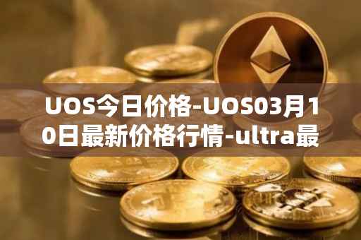 UOS今日价格-UOS03月10日最新价格行情-ultra最新走势消息