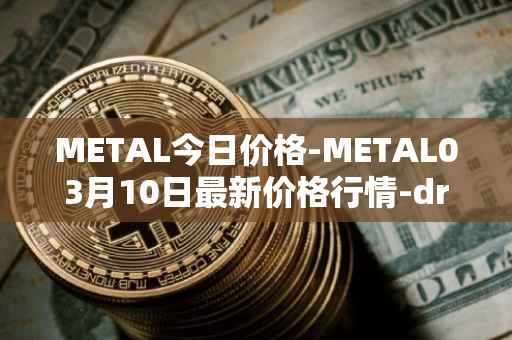METAL今日价格-METAL03月10日最新价格行情-drunkrobots最新走势消息