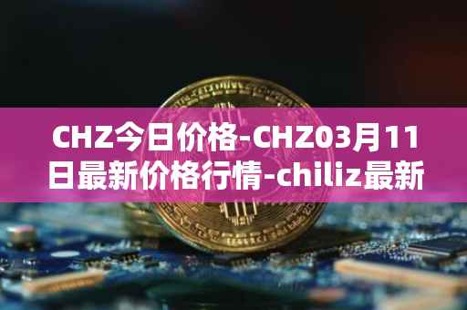 CHZ今日价格-CHZ03月11日最新价格行情-chiliz最新走势消息