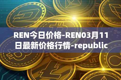 REN今日价格-REN03月11日最新价格行情-republic-protocol最新走势消息