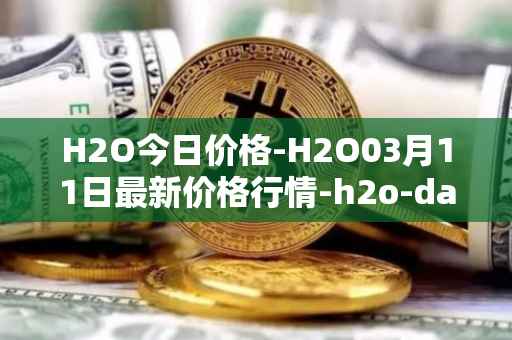 H2O今日价格-H2O03月11日最新价格行情-h2o-dao最新走势消息