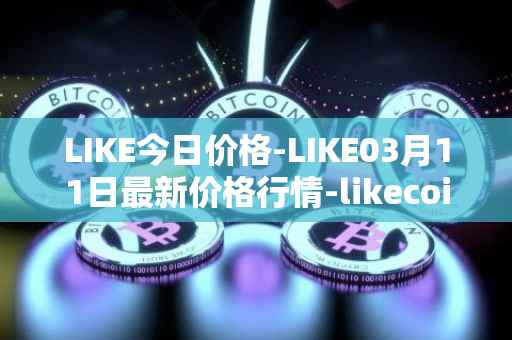 LIKE今日价格-LIKE03月11日最新价格行情-likecoin最新走势消息