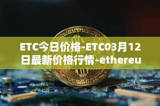 ETC今日价格-ETC03月12日最新价格行情-ethereum-classic最新走势消息