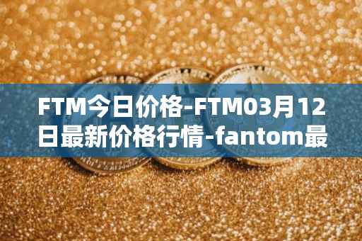 FTM今日价格-FTM03月12日最新价格行情-fantom最新走势消息