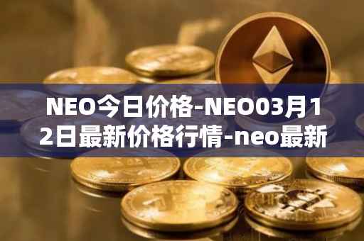 NEO今日价格-NEO03月12日最新价格行情-neo最新走势消息