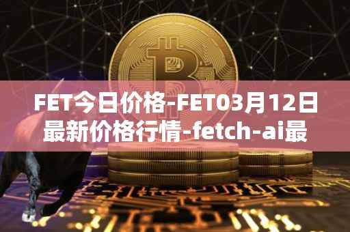 FET今日价格-FET03月12日最新价格行情-fetch-ai最新走势消息