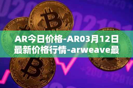 AR今日价格-AR03月12日最新价格行情-arweave最新走势消息
