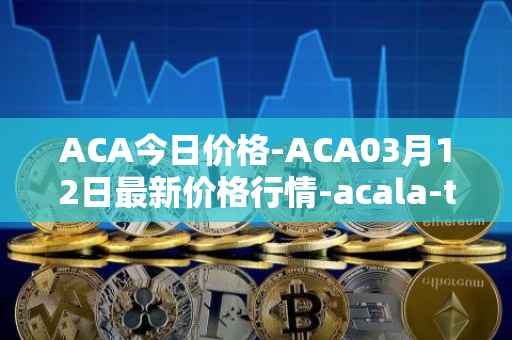 ACA今日价格-ACA03月12日最新价格行情-acala-token最新走势消息