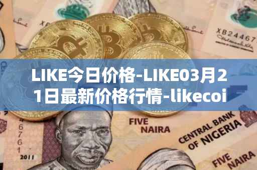 LIKE今日价格-LIKE03月21日最新价格行情-likecoin最新走势消息