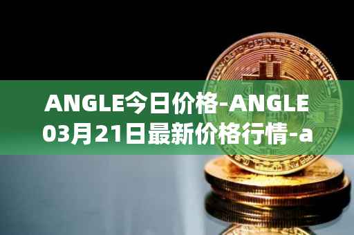 ANGLE今日价格-ANGLE03月21日最新价格行情-anglelabs最新走势消息