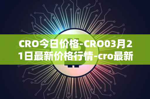 CRO今日价格-CRO03月21日最新价格行情-cro最新走势消息