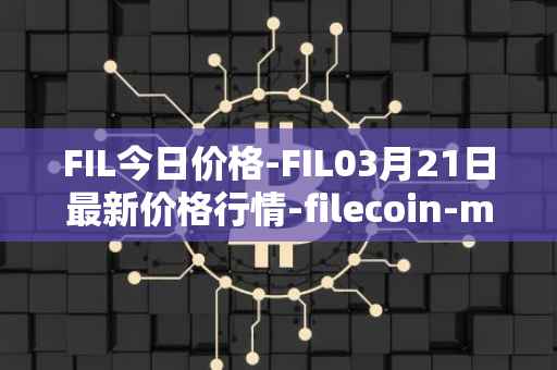 FIL今日价格-FIL03月21日最新价格行情-filecoin-mainnet最新走势消息