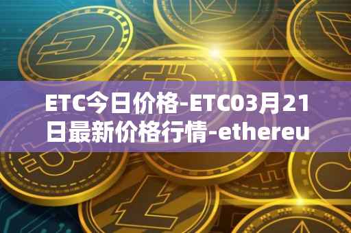 ETC今日价格-ETC03月21日最新价格行情-ethereum-classic最新走势消息