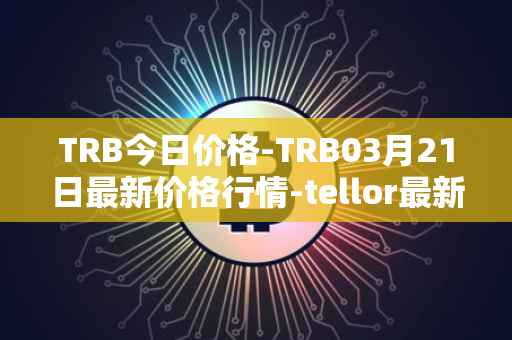 TRB今日价格-TRB03月21日最新价格行情-tellor最新走势消息