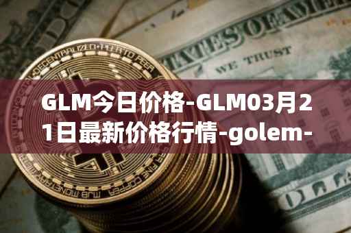 GLM今日价格-GLM03月21日最新价格行情-golem-network-tokens最新走势消息