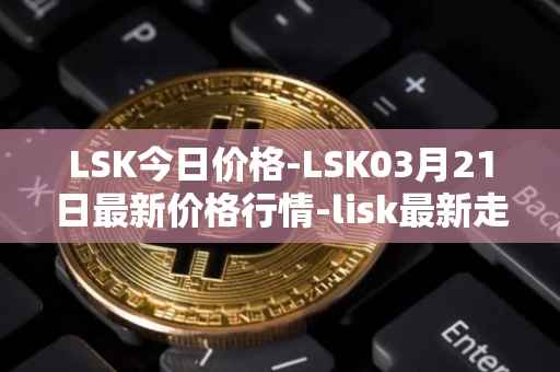 LSK今日价格-LSK03月21日最新价格行情-lisk最新走势消息