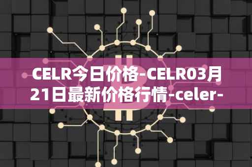 CELR今日价格-CELR03月21日最新价格行情-celer-network最新走势消息