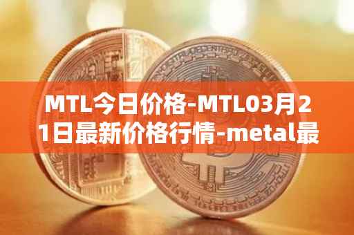 MTL今日价格-MTL03月21日最新价格行情-metal最新走势消息