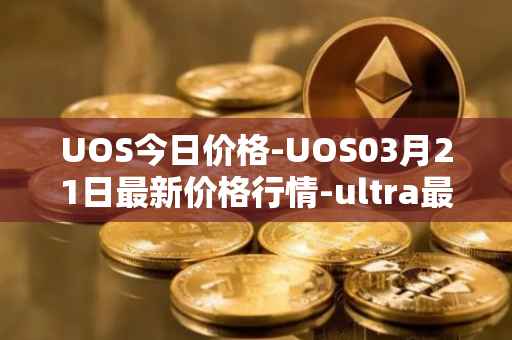 UOS今日价格-UOS03月21日最新价格行情-ultra最新走势消息
