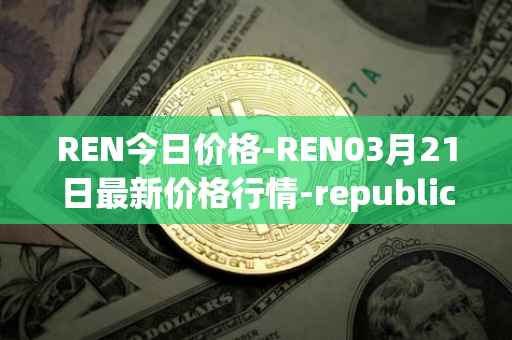 REN今日价格-REN03月21日最新价格行情-republic-protocol最新走势消息