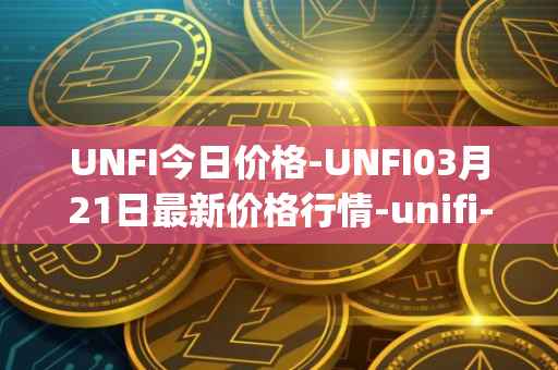 UNFI今日价格-UNFI03月21日最新价格行情-unifi-protocol-dao最新走势消息