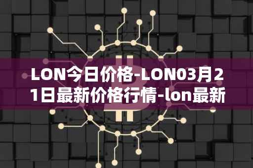 LON今日价格-LON03月21日最新价格行情-lon最新走势消息