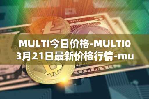 MULTI今日价格-MULTI03月21日最新价格行情-multichain最新走势消息
