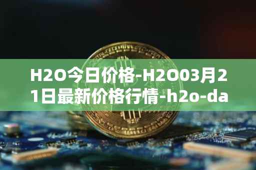 H2O今日价格-H2O03月21日最新价格行情-h2o-dao最新走势消息
