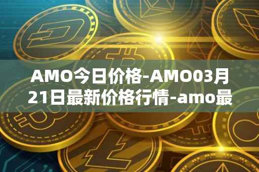 AMO今日价格-AMO03月21日最新价格行情-amo最新走势消息