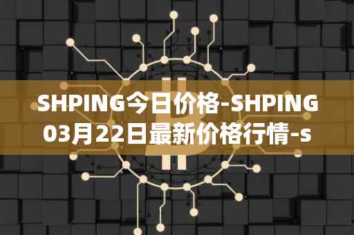 SHPING今日价格-SHPING03月22日最新价格行情-shping最新走势消息