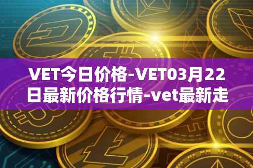 VET今日价格-VET03月22日最新价格行情-vet最新走势消息