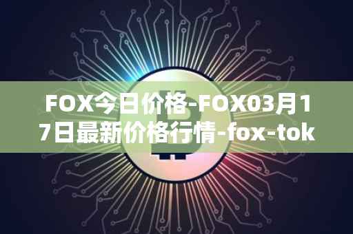 FOX今日价格-FOX03月17日最新价格行情-fox-token最新走势消息
