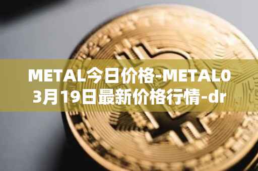 METAL今日价格-METAL03月19日最新价格行情-drunkrobots最新走势消息