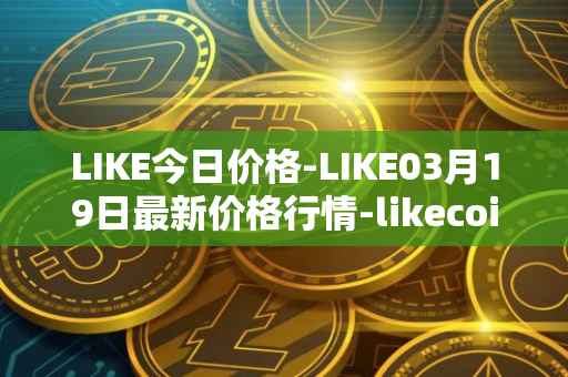 LIKE今日价格-LIKE03月19日最新价格行情-likecoin最新走势消息