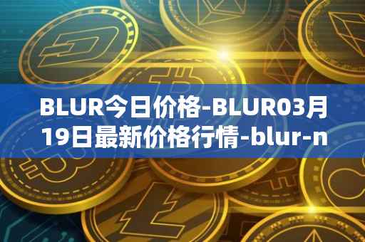 BLUR今日价格-BLUR03月19日最新价格行情-blur-network最新走势消息