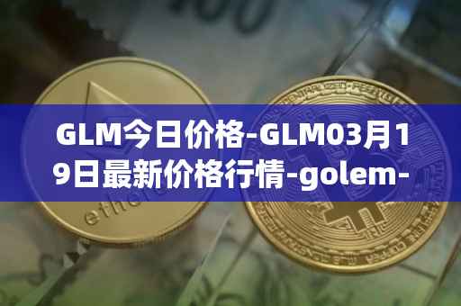 GLM今日价格-GLM03月19日最新价格行情-golem-network-tokens最新走势消息