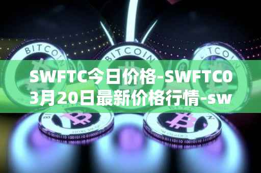 SWFTC今日价格-SWFTC03月20日最新价格行情-swftcoin最新走势消息