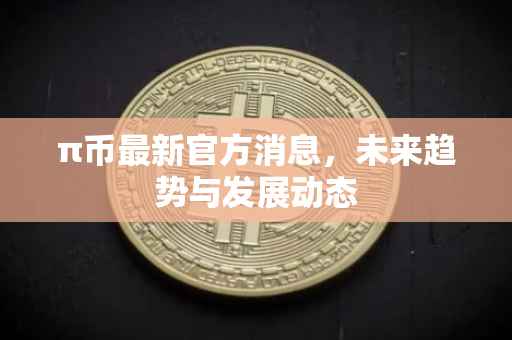 π币最新官方消息，未来趋势与发展动态