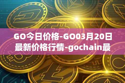 GO今日价格-GO03月20日最新价格行情-gochain最新走势消息