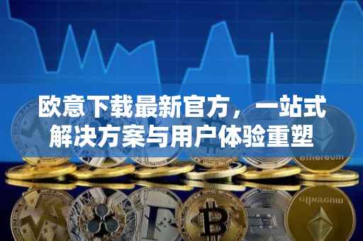 欧意下载最新官方，一站式解决方案与用户体验重塑