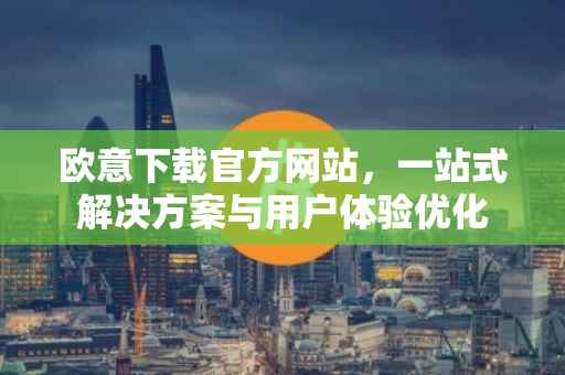 欧意下载官方网站，一站式解决方案与用户体验优化