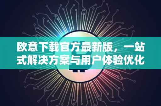 欧意下载官方最新版，一站式解决方案与用户体验优化