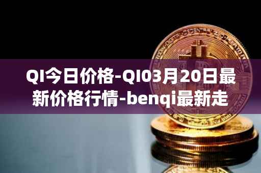 QI今日价格-QI03月20日最新价格行情-benqi最新走势消息
