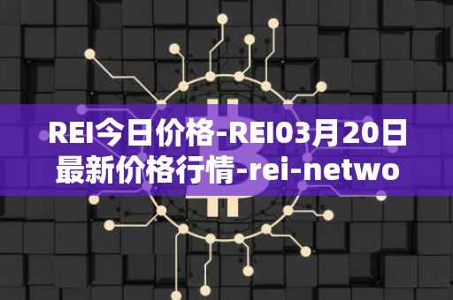 REI今日价格-REI03月20日最新价格行情-rei-network最新走势消息