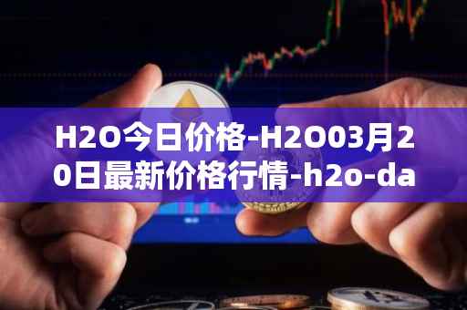 H2O今日价格-H2O03月20日最新价格行情-h2o-dao最新走势消息