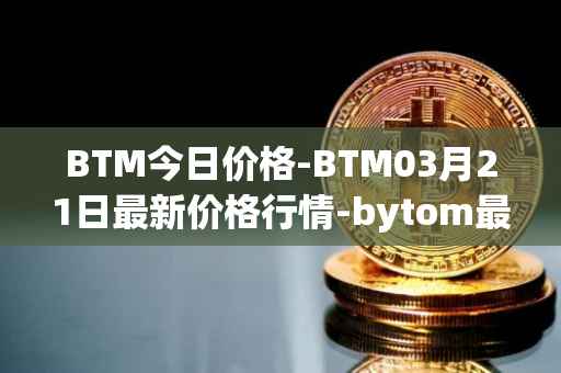 BTM今日价格-BTM03月21日最新价格行情-bytom最新走势消息