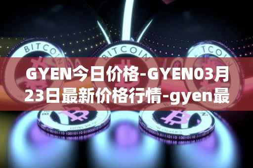 GYEN今日价格-GYEN03月23日最新价格行情-gyen最新走势消息