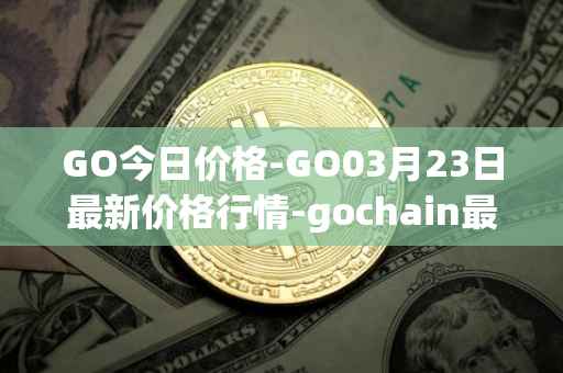 GO今日价格-GO03月23日最新价格行情-gochain最新走势消息
