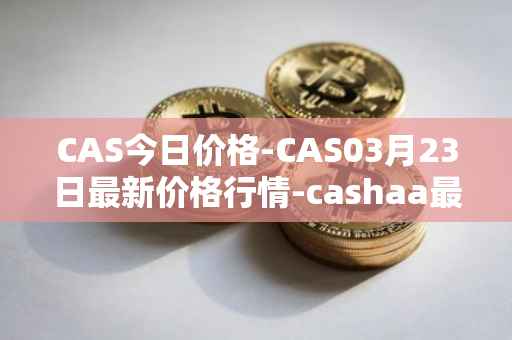 CAS今日价格-CAS03月23日最新价格行情-cashaa最新走势消息