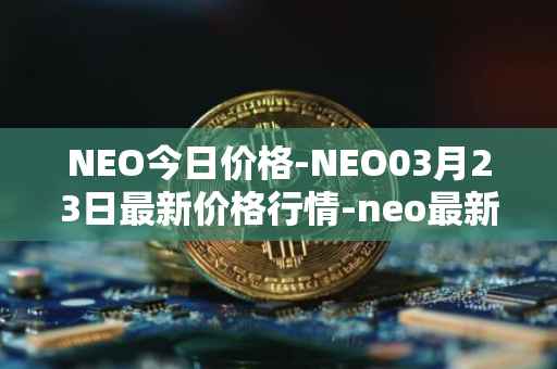 NEO今日价格-NEO03月23日最新价格行情-neo最新走势消息